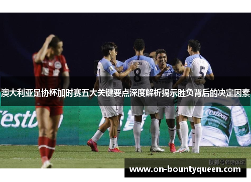 澳大利亚足协杯加时赛五大关键要点深度解析揭示胜负背后的决定因素