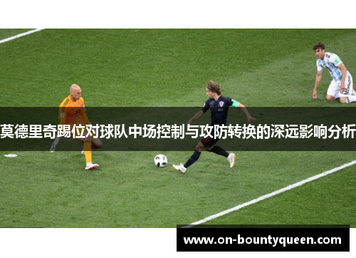 莫德里奇踢位对球队中场控制与攻防转换的深远影响分析