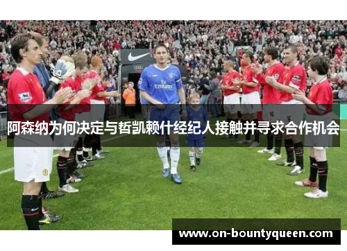 阿森纳为何决定与哲凯赖什经纪人接触并寻求合作机会