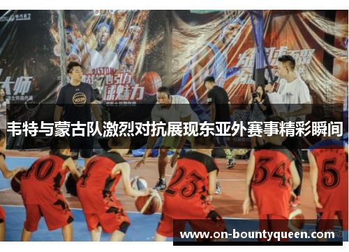 韦特与蒙古队激烈对抗展现东亚外赛事精彩瞬间