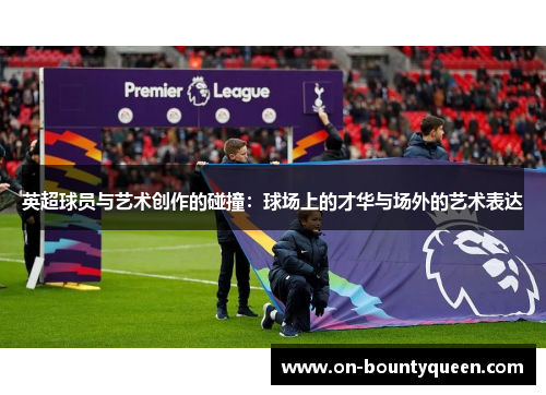 英超球员与艺术创作的碰撞：球场上的才华与场外的艺术表达