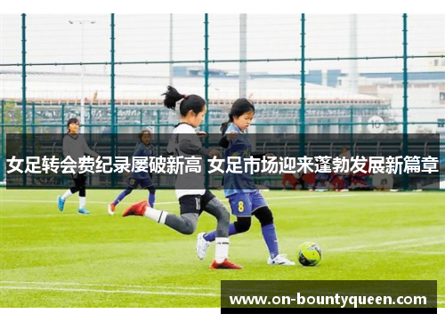 女足转会费纪录屡破新高 女足市场迎来蓬勃发展新篇章
