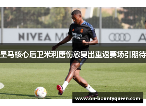 皇马核心后卫米利唐伤愈复出重返赛场引期待