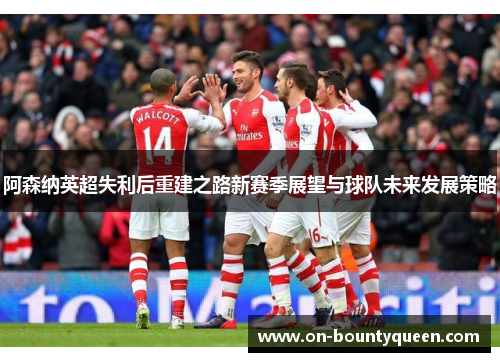 阿森纳英超失利后重建之路新赛季展望与球队未来发展策略